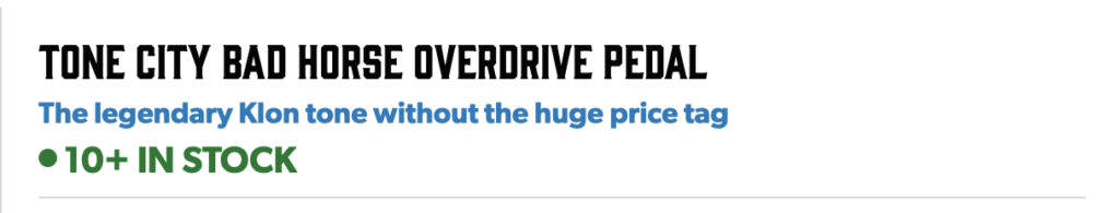 This image captures what Andertons themselves are saying about the Tone City Bad Horse.

"TONE CITY BAD HORSE OVERDRIVE PEDAL" is the headline, all in capitals.

Below that is the tag that I'll be discussing in this blog post: "The legendary Klon tone without the huge price tag"

Below the tag line, there's a notice assuring us that they have "10+ in stock".

One thing I like about Andertons is that their stock notices are amongst the most accurate in the business.